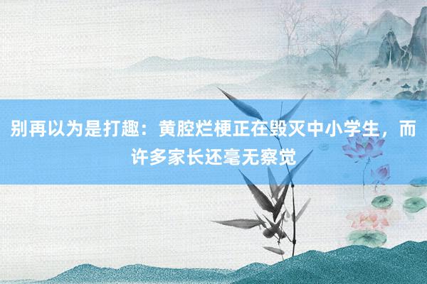 别再以为是打趣：黄腔烂梗正在毁灭中小学生，而许多家长还毫无察觉