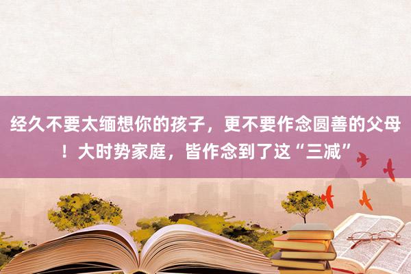 经久不要太缅想你的孩子，更不要作念圆善的父母！大时势家庭，皆作念到了这“三减”
